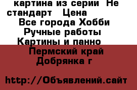 картина из серии- Не стандарт › Цена ­ 19 000 - Все города Хобби. Ручные работы » Картины и панно   . Пермский край,Добрянка г.